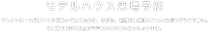 ブレインホームの家づくりを知って頂くために、まずは、建物を体感頂くことから初めてみて下さい。来場者の90％以上がモデルハウスにいらっしゃいます。